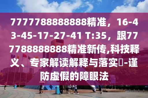 7777788888888精准，16-43-45-17-27-41 T:35，跟777788888888精准新传,科技释义、专家解读解释与落实​-谨防虚假的障眼法