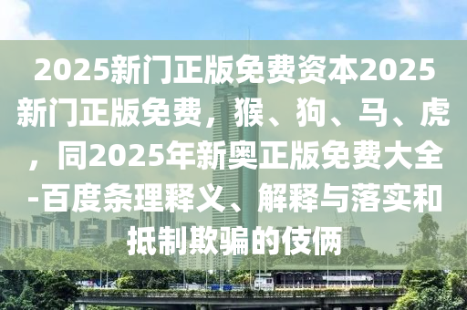 2025新门正版免费资本2025新门正版免费，猴、狗、马、虎，同2025年新奥正版免费大全-百度条理释义、解释与落实和抵制欺骗的伎俩