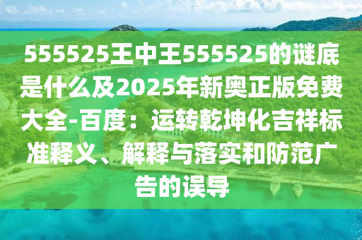 555525王中王555525的谜底是什么及2025年新奥正版免费大全-百度：运转乾坤化吉祥标准释义、解释与落实和防范广告的误导