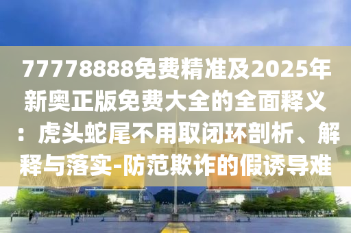 77778888免费精准及2025年新奥正版免费大全的全面释义：虎头蛇尾不用取闭环剖析、解释与落实-防范欺诈的假诱导难