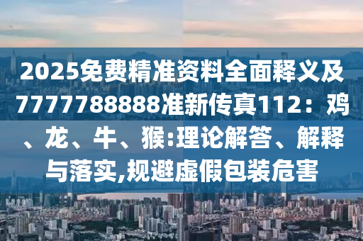 2025免费精准资料全面释义及7777788888准新传真112：鸡、龙、牛、猴:理论解答、解释与落实,规避虚假包装危害