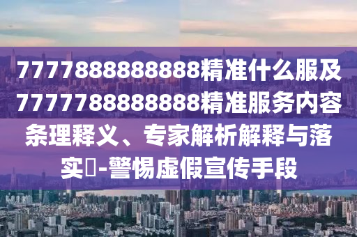7777888888888精准什么服及7777788888888精准服务内容条理释义、专家解析解释与落实​-警惕虚假宣传手段