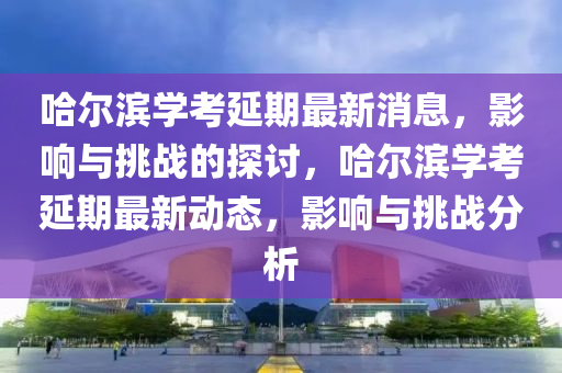 哈尔滨学考延期最新消息，影响与挑战的探讨，哈尔滨学考延期最新动态，影响与挑战分析