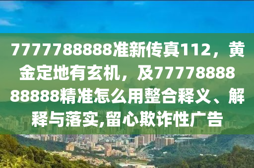 7777788888准新传真112，黄金定地有玄机，及7777888888888精准怎么用整合释义、解释与落实,留心欺诈性广告