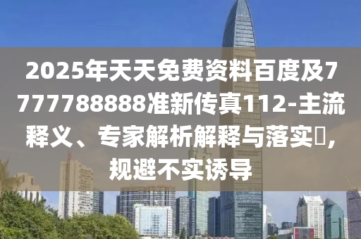 2025年天天免费资料百度及7777788888准新传真112-主流释义、专家解析解释与落实​,规避不实诱导