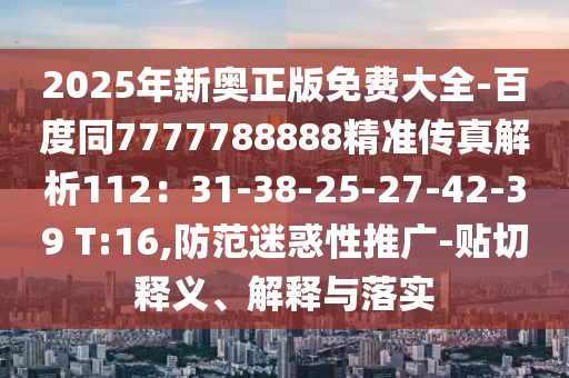 2025年新奥正版免费大全-百度同7777788888精准传真解析112：31-38-25-27-42-39 T:16,防范迷惑性推广-贴切释义、解释与落实