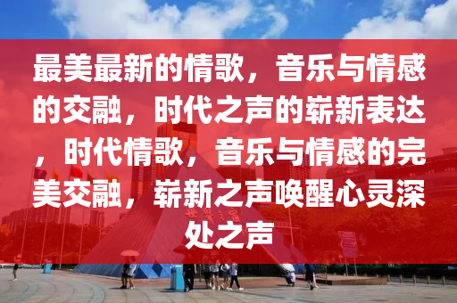 最美最新的情歌，音乐与情感的交融，时代之声的崭新表达，时代情歌，音乐与情感的完美交融，崭新之声唤醒心灵深处之声