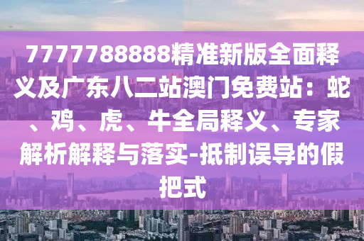 7777788888精准新版全面释义及广东八二站澳门免费站：蛇、鸡、虎、牛全局释义、专家解析解释与落实-抵制误导的假把式