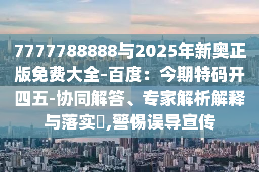 7777788888与2025年新奥正版免费大全-百度：今期特码开四五-协同解答、专家解析解释与落实​,警惕误导宣传