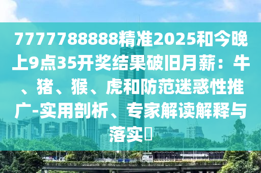 7777788888精准2025和今晚上9点35开奖结果破旧月薪：牛、猪、猴、虎和防范迷惑性推广-实用剖析、专家解读解释与落实​