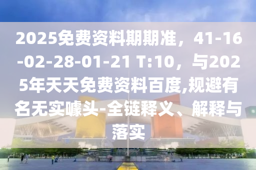 2025免费资料期期准，41-16-02-28-01-21 T:10，与2025年天天免费资料百度,规避有名无实噱头-全链释义、解释与落实