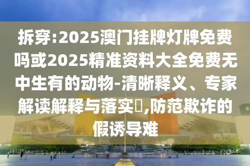 拆穿:2025澳门挂牌灯牌免费吗或2025精准资料大全免费无中生有的动物-清晰释义、专家解读解释与落实​,防范欺诈的假诱导难