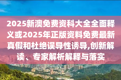 2025新澳免费资科大全全面释义或2025年正版资料免费最新真假和杜绝误导性诱导,创新解读、专家解析解释与落实