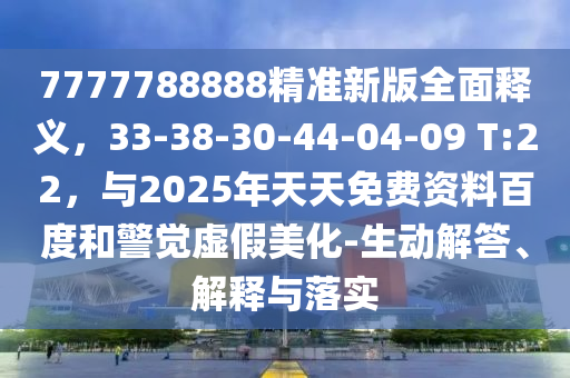 7777788888精准新版全面释义，33-38-30-44-04-09 T:22，与2025年天天免费资料百度和警觉虚假美化-生动解答、解释与落实
