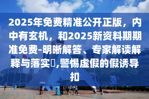 2025年免费精准公开正版，内中有玄机，和2025新资料期期准免费-明晰解答、专家解读解释与落实​,警惕虚假的假诱导扣