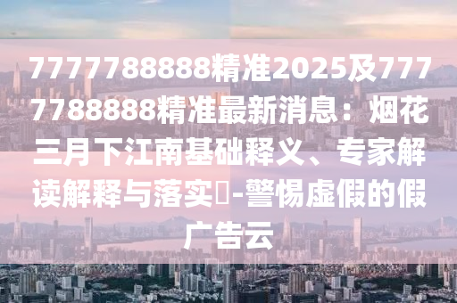 7777788888精準(zhǔn)2025及7777788888精準(zhǔn)最新消息：煙花三月下江南基礎(chǔ)釋義、專(zhuān)家解讀解釋與落實(shí)?-警惕虛假的假?gòu)V告云東莞市世佑電子有限公司