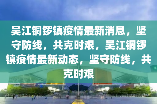 吳江銅鑼鎮(zhèn)疫情最新消息，堅守防線，共克時艱，吳江銅鑼鎮(zhèn)疫情最新動態(tài)，堅守防線，東莞市世佑電子有限公司共克時艱