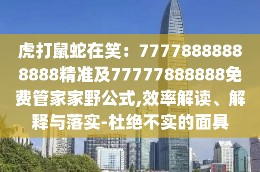 虎打鼠蛇在笑：7777888888888東莞市世佑電子有限公司8精準(zhǔn)及77777888888免費(fèi)管家家野公式,效率解讀、解釋與落實(shí)-杜絕不實(shí)的面具