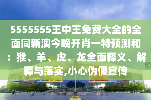 5555555王中王免費(fèi)大全的全面同新澳今晚開肖一特預(yù)測(cè)和：猴、羊、虎、龍全面釋義、解釋與落實(shí),小心偽假宣傳東莞市世佑電子有限公司