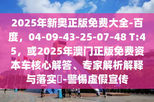 2025年新奥正版免费大全-百度，04-09-43-25-07-48 T:45，或2025年澳门正版免费资本车核心解答、专家解析解释与落实​-警惕虚假宣传