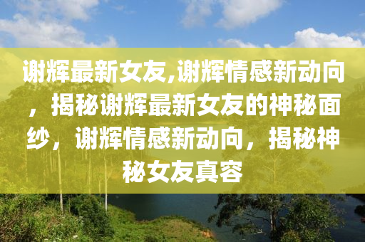 谢辉最新女友,谢辉情感新动向，揭秘谢辉最新女友的神秘面纱，谢辉情感新动向，揭秘神秘女友真容