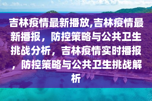 吉林疫情最新播放,吉林疫情最新播报，防控策略与公共卫生挑战分析，吉林疫情实时播报，防控策略与公共卫生挑战解析