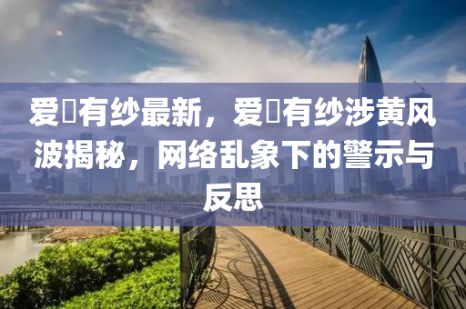 爱沢有纱最新，爱沵有纱涉黄风波揭秘，网络乱象下的警示与反思