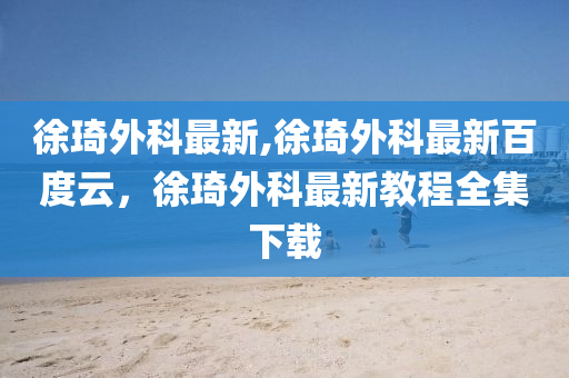 徐琦外科最新,徐琦外科最新百度云，徐琦外科最新教程全集下载