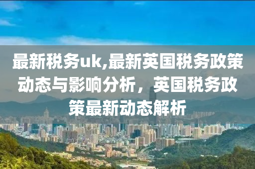 最新税务uk,最新英国税务政策动态与影响分析，英国税务政策最新动态解析