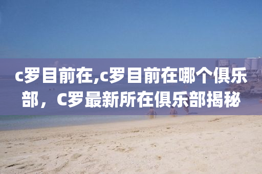 c罗目前在,c罗目前在哪个俱乐部，C罗最新所在俱乐部揭秘