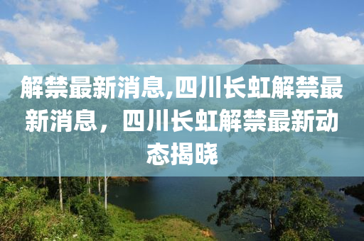 解禁最新消息,四川长虹解禁最新消息，四川长虹解禁最新动态揭晓