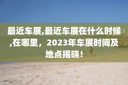 最近车展,最近车展在什么时候,在哪里，2023年车展时间及地点揭晓！
