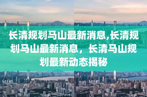 长清规划马山最新消息,长清规划马山最新消息，长清马山规划最新动态揭秘