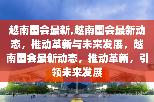 越南国会最新,越南国会最新动态，推动革新与未来发展，越南国会最新动态，推动革新，引领未来发展