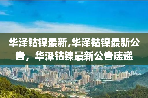 华泽钴镍最新,华泽钴镍最新公告，华泽钴镍最新公告速递