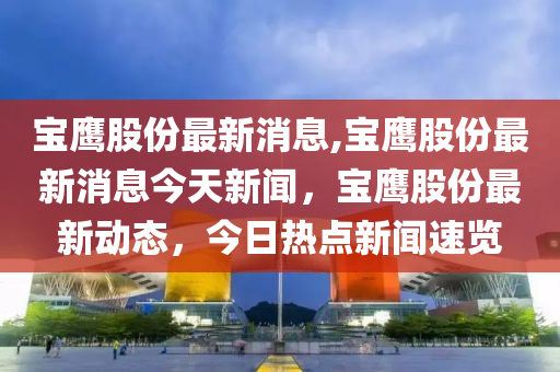 宝鹰股份最新消息,宝鹰股份最新消息今天新闻，宝鹰股份最新动态，今日热点新闻速览