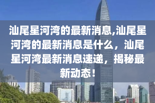 汕尾星河湾的最新消息,汕尾星河湾的最新消息是什么，汕尾星河湾最新消息速递，揭秘最新动态！