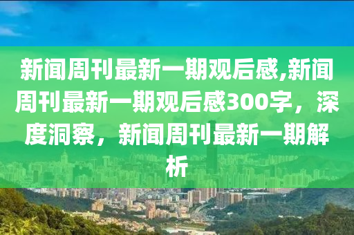 新闻周刊最新一期观后感,新闻周刊最新一期观后感300字，深度洞察，新闻周刊最新一期解析