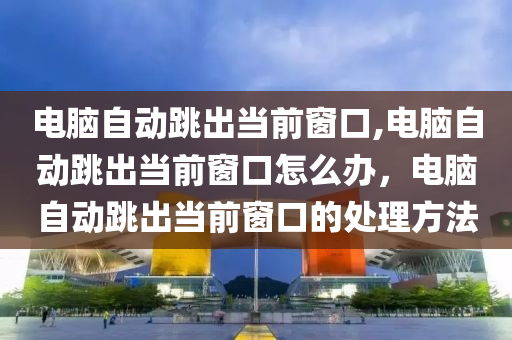 电脑自动跳出当前窗口,电脑自动跳出当前窗口怎么办，电脑自动跳出当前窗口的处理方法
